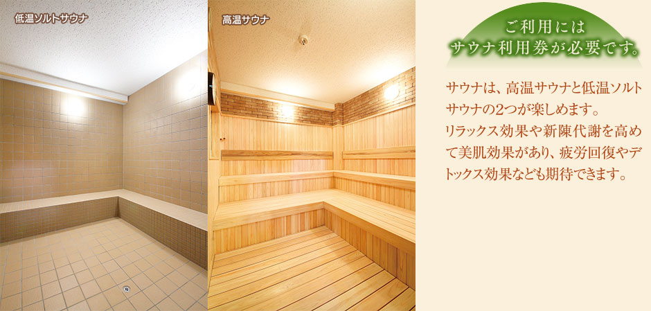 サウナは、高温サウナと低温ソルトサウナの2つが楽しめます。リラックス効果や新陳代謝を高めて美肌効果があり、疲労回復やデトックス効果なども期待できます。