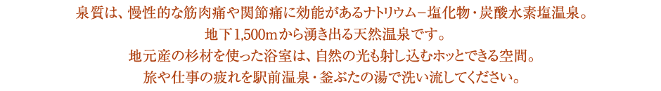 泉質は、慢性的な筋肉痛や関節痛に効能があるナトリウム-塩化物・炭酸水素塩温泉。地下1,500mから湧き出る源泉100%の天然温泉です。地元産の杉材を使った温室は、自然の光も差し込むホッとできる空間。旅や仕事の疲れを駅前温泉・釜ぶたの湯で洗い流してください。
